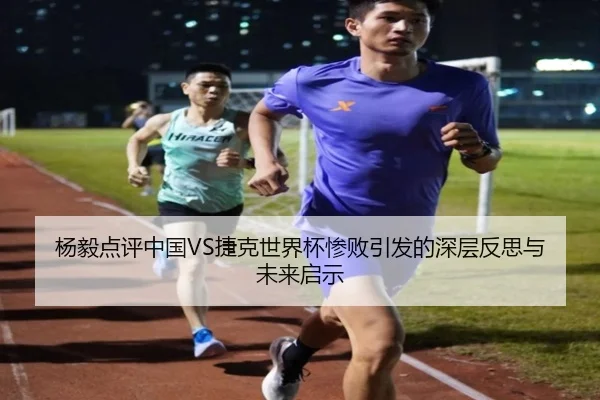 杨毅点评中国VS捷克世界杯惨败引发的深层反思与未来启示（BANDAOSPORTS）